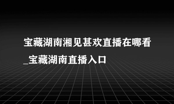 宝藏湖南湘见甚欢直播在哪看_宝藏湖南直播入口
