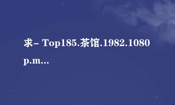 求- Top185.茶馆.1982.1080p.mkv完整版百度网盘链接获取