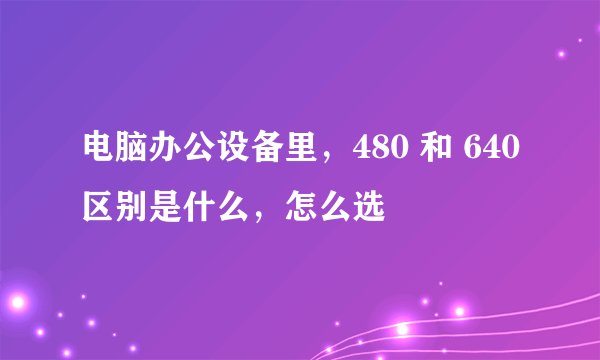 电脑办公设备里，480 和 640 区别是什么，怎么选