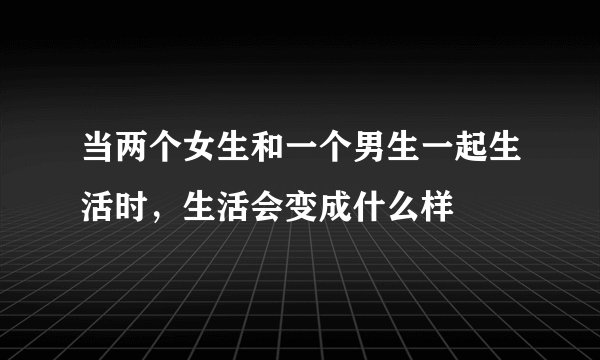 当两个女生和一个男生一起生活时，生活会变成什么样