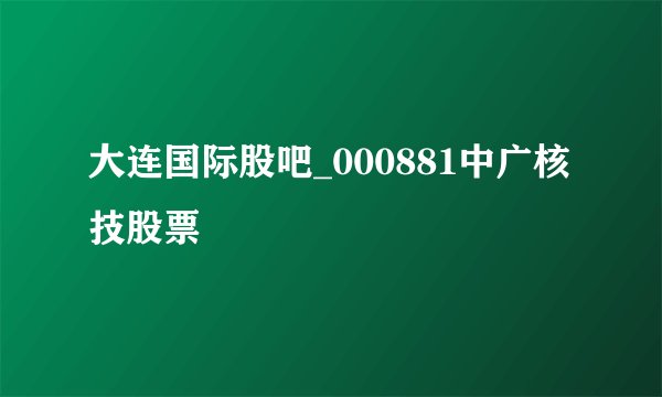 大连国际股吧_000881中广核技股票