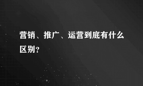 营销、推广、运营到底有什么区别？