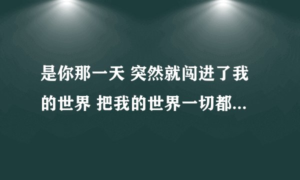 是你那一天 突然就闯进了我的世界 把我的世界一切都改变 我却心甘情愿为了你告别了从前 是你的笑脸 温暖了