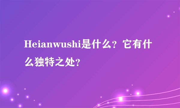 Heianwushi是什么？它有什么独特之处？