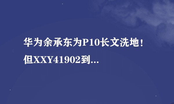 华为余承东为P10长文洗地！ 但XXY41902到底是啥？