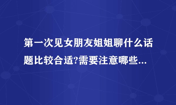 第一次见女朋友姐姐聊什么话题比较合适?需要注意哪些礼仪细节?