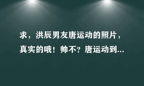 求，洪辰男友唐运动的照片，真实的哦！帅不？唐运动到底是谁啊？