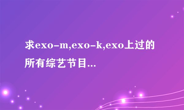 求exo-m,exo-k,exo上过的所有综艺节目的名称以及是哪期。谢谢咯。