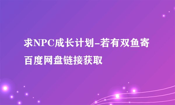求NPC成长计划-若有双鱼寄百度网盘链接获取