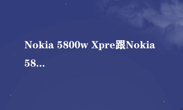 Nokia 5800w Xpre跟Nokia 5800 Xpres有什么分别?