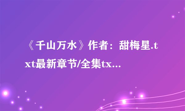 《千山万水》作者：甜梅星.txt最新章节/全集txt免费下载