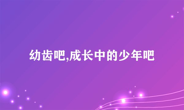 幼齿吧,成长中的少年吧
