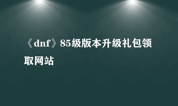 《dnf》85级版本升级礼包领取网站