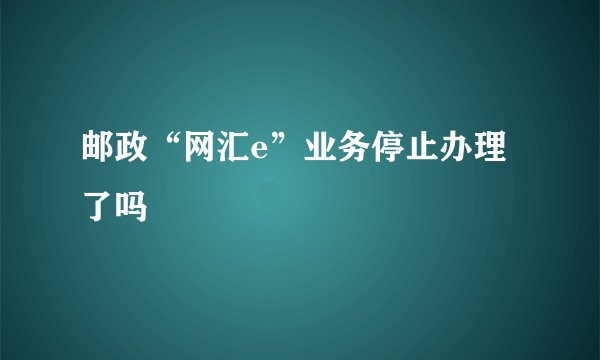 邮政“网汇e”业务停止办理了吗
