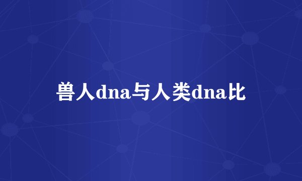兽人dna与人类dna比