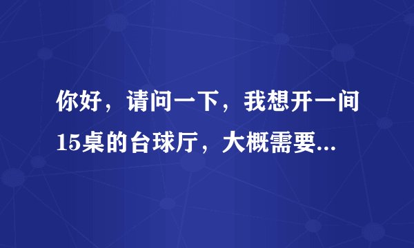 你好，请问一下，我想开一间15桌的台球厅，大概需要多少钱?台球厅面积需要多少?