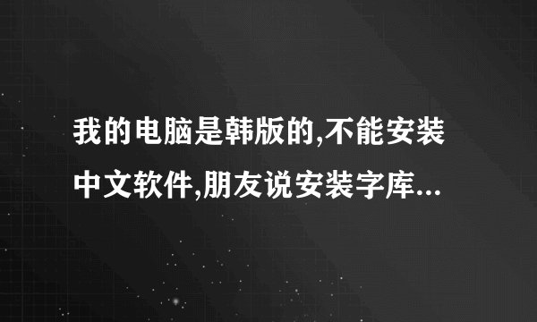 我的电脑是韩版的,不能安装中文软件,朋友说安装字库就可以吗?在帮一下啦!