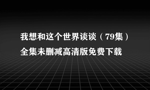 我想和这个世界谈谈（79集）全集未删减高清版免费下载