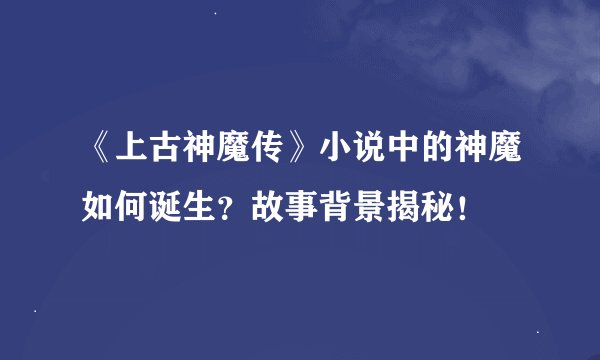 《上古神魔传》小说中的神魔如何诞生？故事背景揭秘！