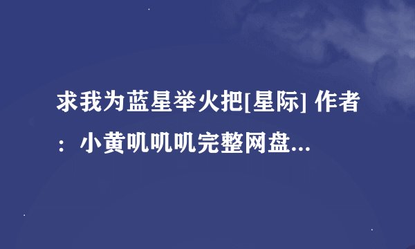 求我为蓝星举火把[星际] 作者：小黄叽叽叽完整网盘链接下载