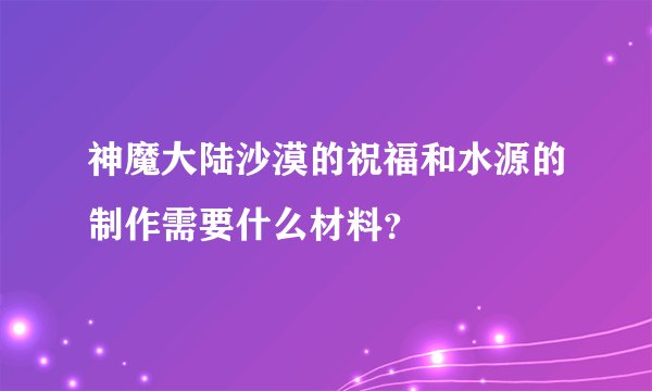 神魔大陆沙漠的祝福和水源的制作需要什么材料？