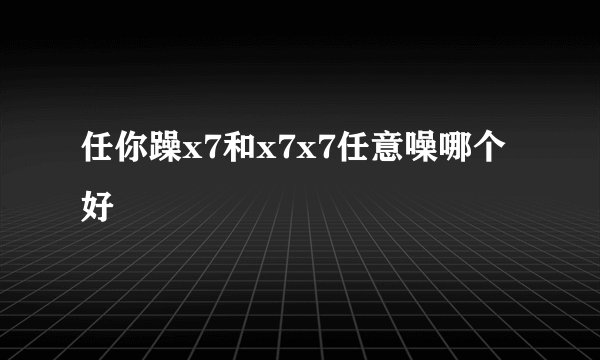 任你躁x7和x7x7任意噪哪个好