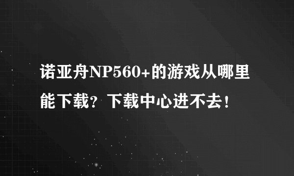 诺亚舟NP560+的游戏从哪里能下载？下载中心进不去！