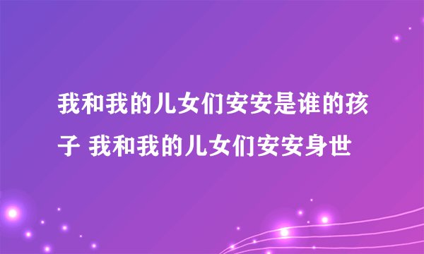 我和我的儿女们安安是谁的孩子 我和我的儿女们安安身世