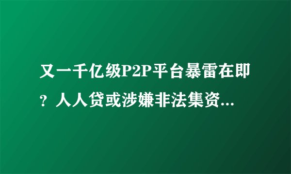 又一千亿级P2P平台暴雷在即？人人贷或涉嫌非法集资被调查，涉17万投资人。