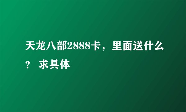 天龙八部2888卡，里面送什么？ 求具体