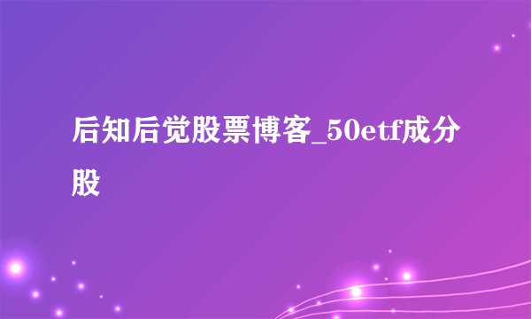 后知后觉股票博客_50etf成分股