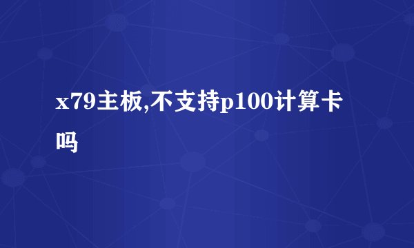 x79主板,不支持p100计算卡吗