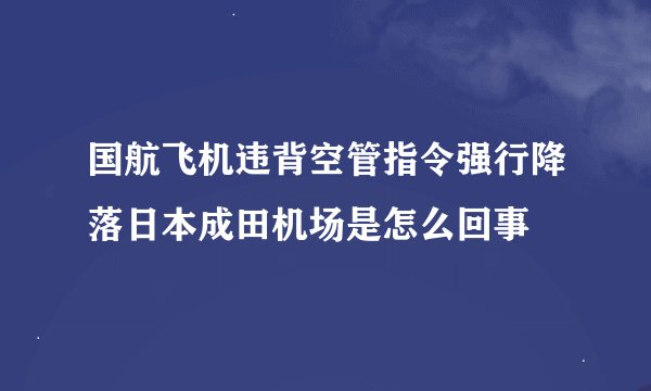 国航飞机违背空管指令强行降落日本成田机场是怎么回事