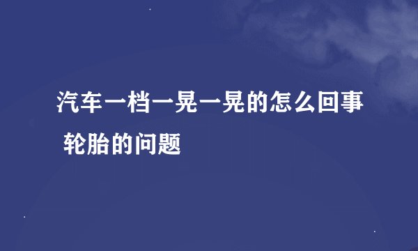 汽车一档一晃一晃的怎么回事 轮胎的问题