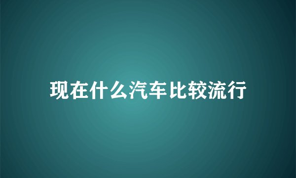现在什么汽车比较流行