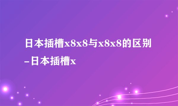 日本插槽x8x8与x8x8的区别-日本插槽x
