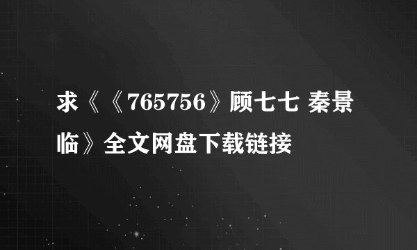 求《《765756》顾七七 秦景临》全文网盘下载链接