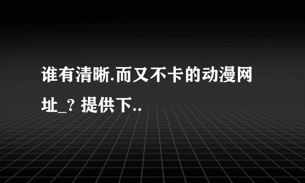 谁有清晰.而又不卡的动漫网址_? 提供下..