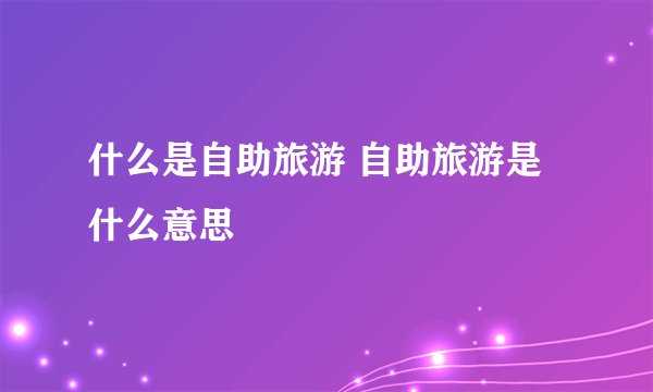 什么是自助旅游 自助旅游是什么意思