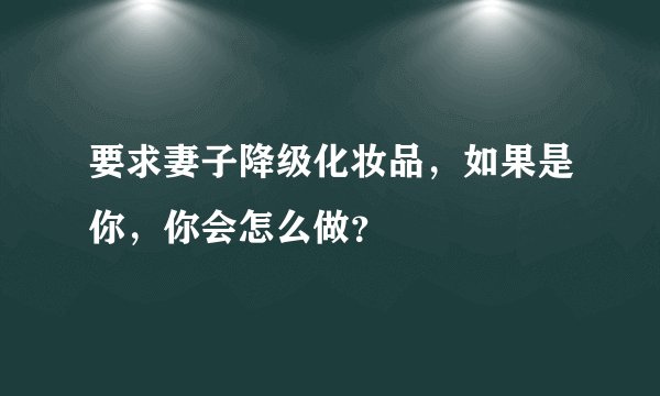要求妻子降级化妆品，如果是你，你会怎么做？