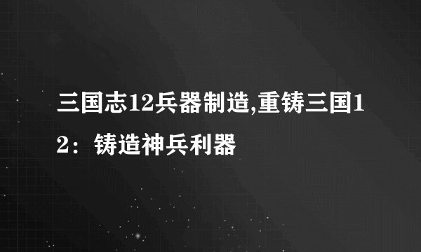 三国志12兵器制造,重铸三国12：铸造神兵利器