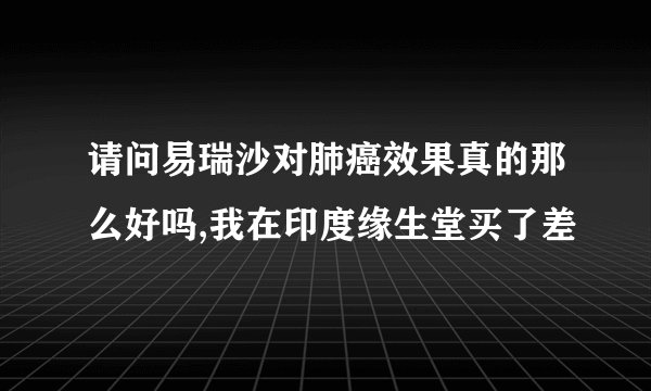 请问易瑞沙对肺癌效果真的那么好吗,我在印度缘生堂买了差