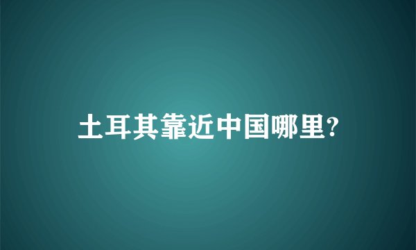 土耳其靠近中国哪里?