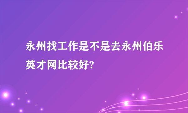 永州找工作是不是去永州伯乐英才网比较好?
