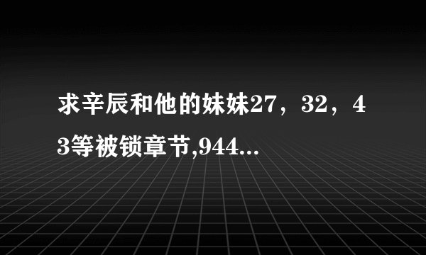 求辛辰和他的妹妹27，32，43等被锁章节,944016223@qq.