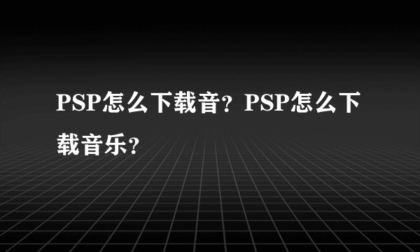 PSP怎么下载音？PSP怎么下载音乐？