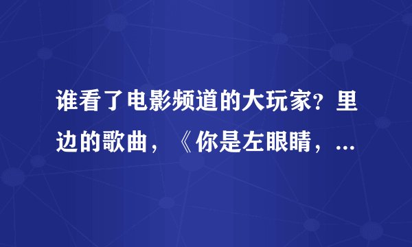 谁看了电影频道的大玩家？里边的歌曲，《你是左眼睛，我就是右眼睛，你眨着眼睛，我也眨眼睛，》这首歌曲