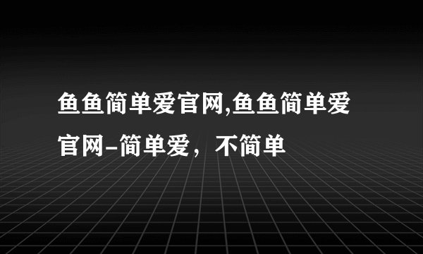 鱼鱼简单爱官网,鱼鱼简单爱官网-简单爱，不简单