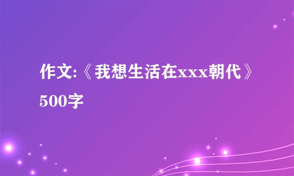 作文:《我想生活在xxx朝代》500字