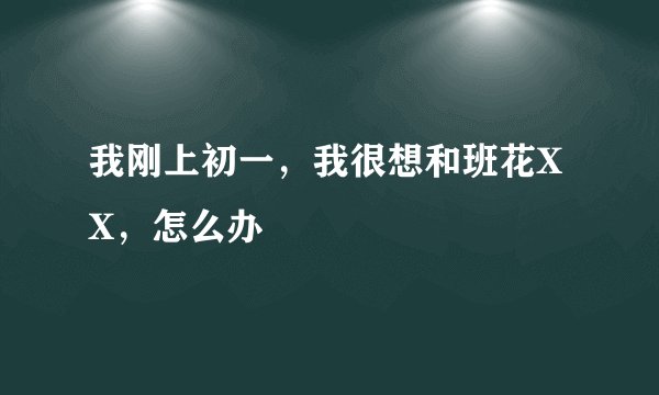 我刚上初一，我很想和班花XX，怎么办